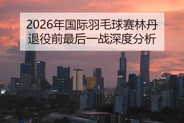 2026年国际羽毛球赛林丹退役前最后一战深度分析