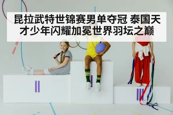 昆拉武特世锦赛男单夺冠 泰国天才少年闪耀加冕世界羽坛之巅