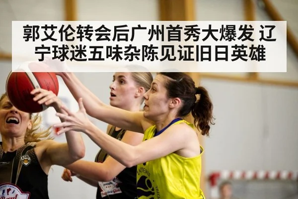 郭艾伦转会后广州首秀大爆发 辽宁球迷五味杂陈见证旧日英雄